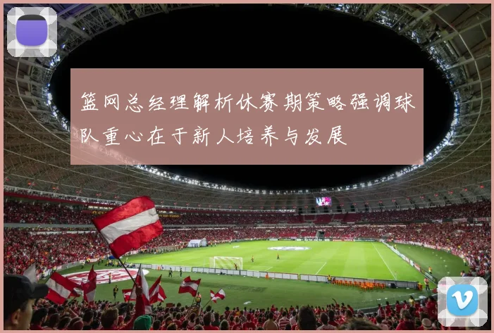 篮网总经理解析休赛期策略强调球队重心在于新人培养与发展