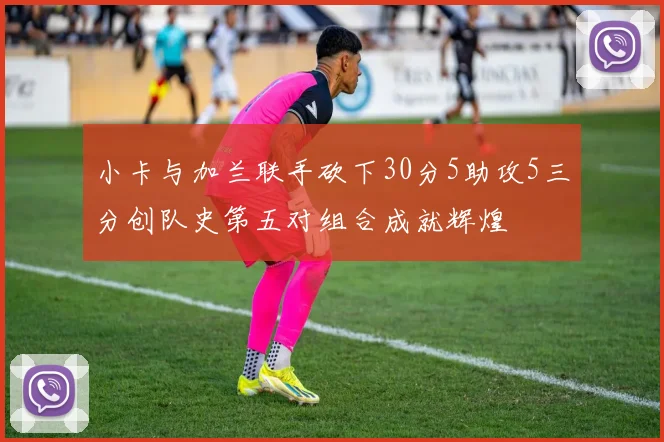小卡与加兰联手砍下30分5助攻5三分创队史第五对组合成就辉煌