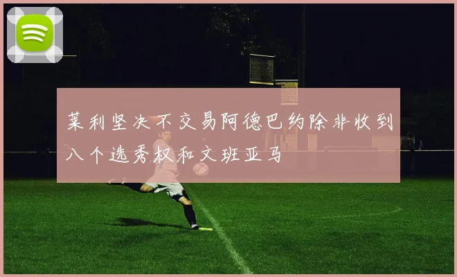 莱利坚决不交易阿德巴约除非收到八个选秀权和文班亚马