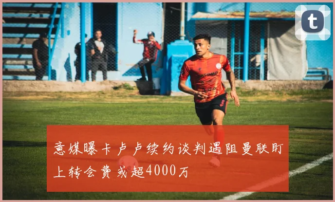 意媒曝卡卢卢续约谈判遇阻曼联盯上转会费或超4000万