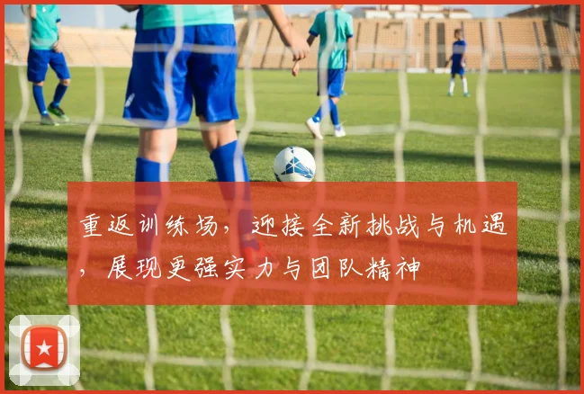 重返训练场，迎接全新挑战与机遇，展现更强实力与团队精神