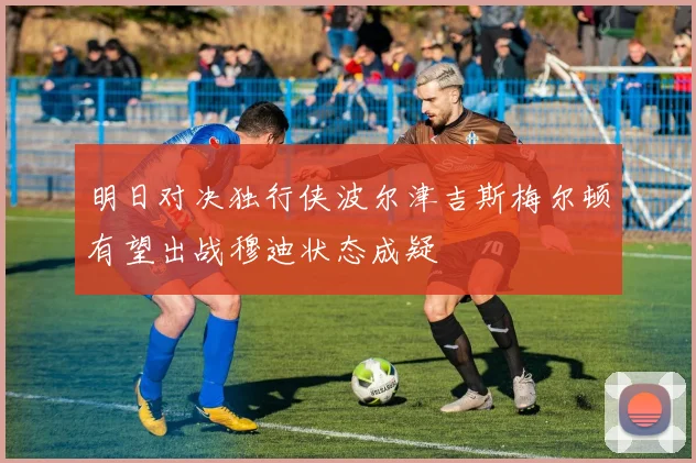 明日对决独行侠波尔津吉斯梅尔顿有望出战穆迪状态成疑