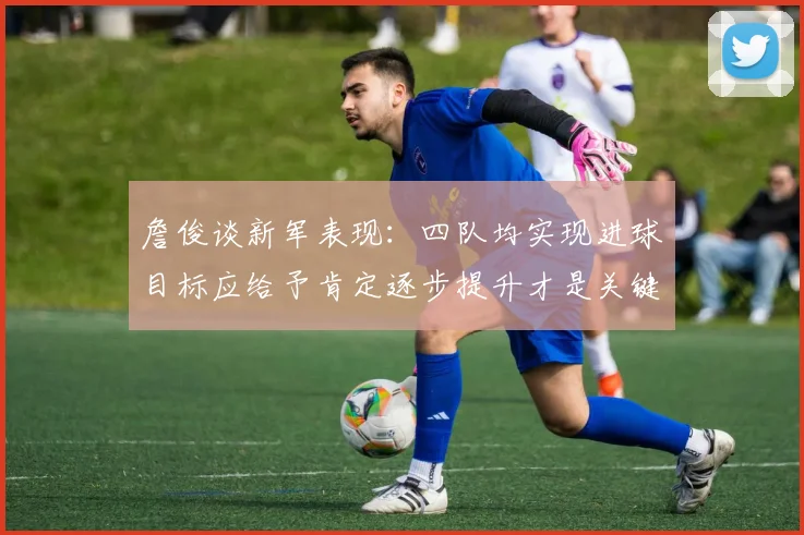 詹俊谈新军表现：四队均实现进球目标应给予肯定逐步提升才是关键