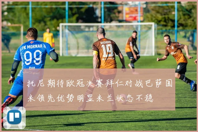 托尼期待欧冠决赛拜仁对战巴萨国米领先优势明显米兰状态不稳