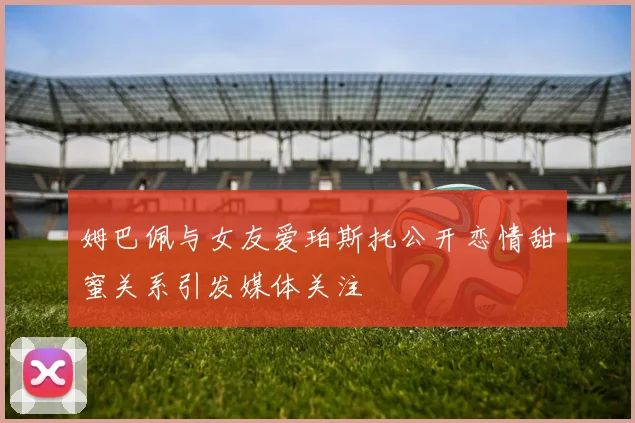 姆巴佩与女友爱珀斯托公开恋情甜蜜关系引发媒体关注