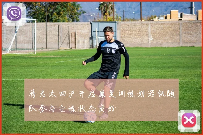 蒋光太回沪开启康复训练刘若钒随队参与合练状态良好