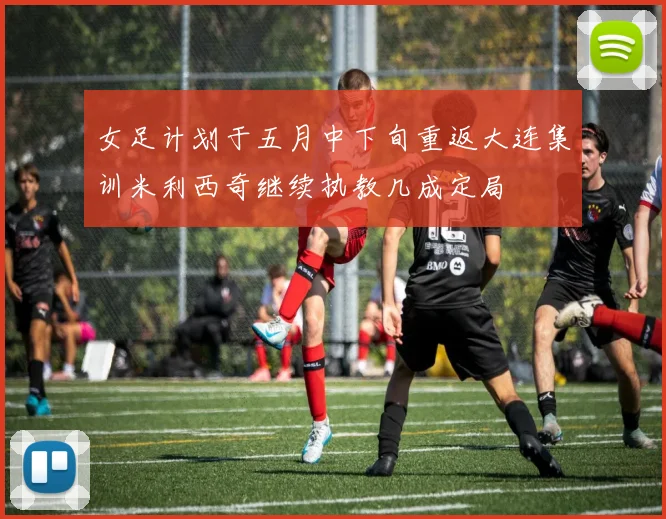 女足计划于五月中下旬重返大连集训米利西奇继续执教几成定局