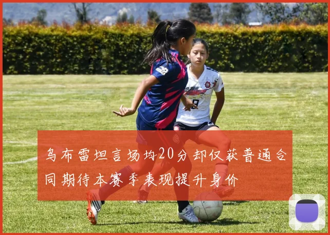 乌布雷坦言场均20分却仅获普通合同期待本赛季表现提升身价