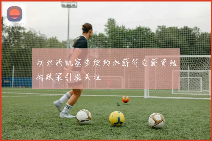 切尔西凯塞多续约加薪符合薪资结构政策引发关注