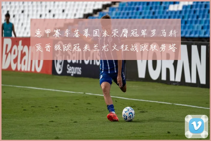 意甲赛季落幕国米荣膺冠军罗马科莫晋级欧冠米兰尤文征战欧联劳塔罗斩获金靴